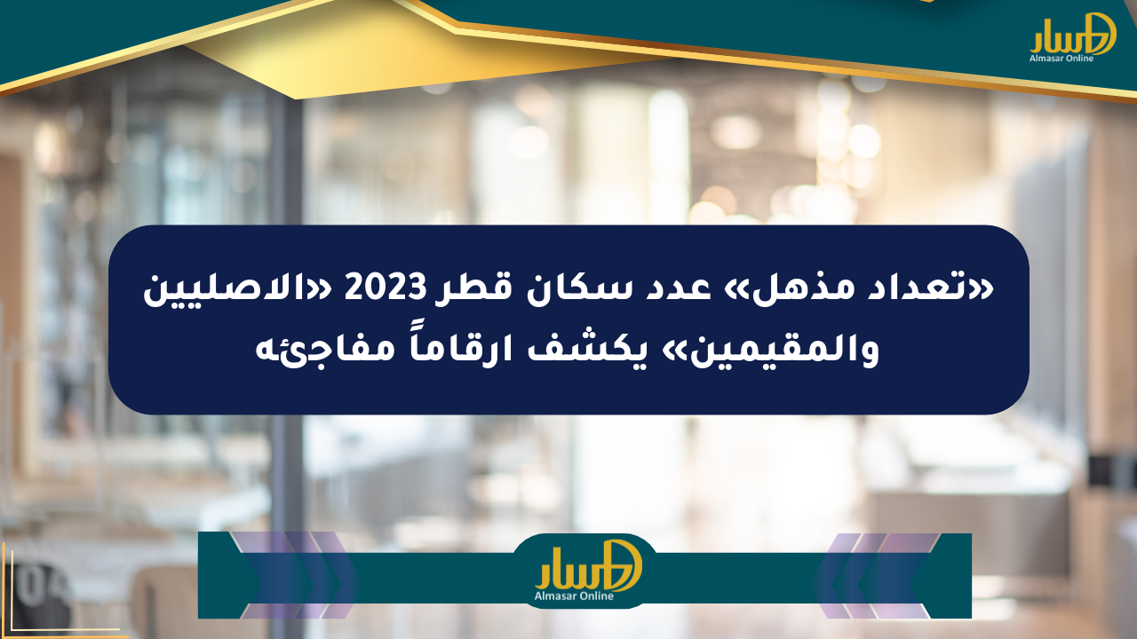 «تعداد مذهل» عدد سكان قطر 2023 «الأصليين والمقيمين» يكشف أرقاماً مفاجئة